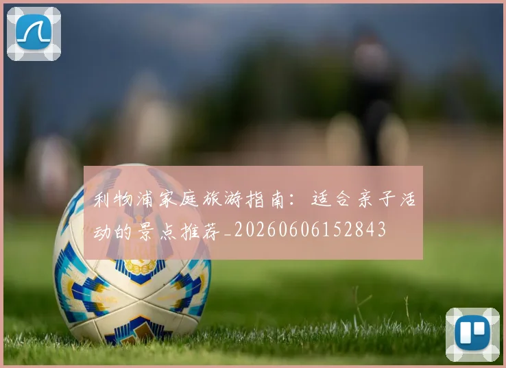 利物浦家庭旅游指南：适合亲子活动的景点推荐_20260606152843