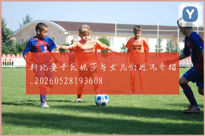 科比妻子瓦妮莎与女儿们近况介绍_20260528193608