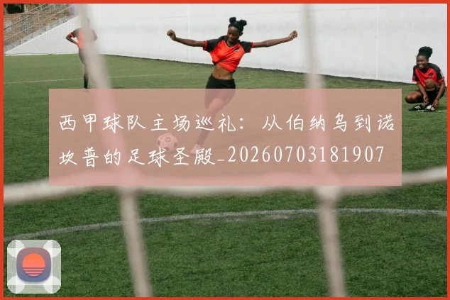 西甲球队主场巡礼:从伯纳乌到诺坎普的足球圣殿_20260703181907