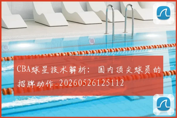CBA球星技术解析:国内顶尖球员的招牌动作_20260526125112