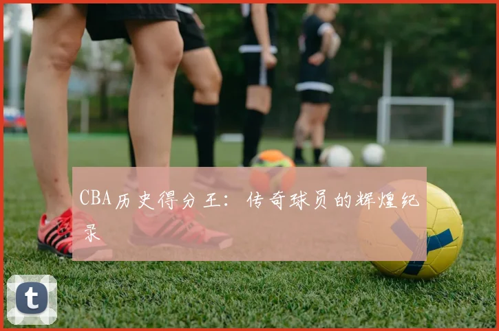 CBA历史得分王：传奇球员的辉煌纪录