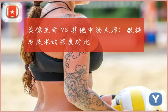 莫德里奇 vs 其他中场大师:数据与技术的深度对比