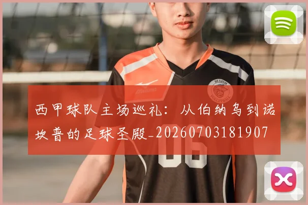 西甲球队主场巡礼:从伯纳乌到诺坎普的足球圣殿_20260703181907