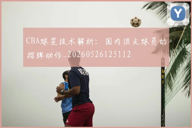 CBA球星技术解析：国内顶尖球员的招牌动作_20260526125112