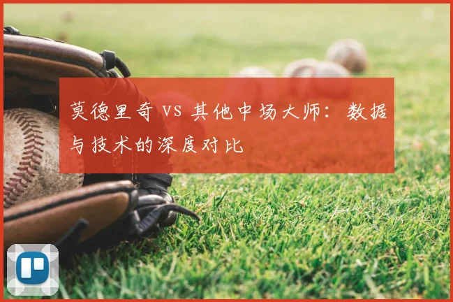 莫德里奇 vs 其他中场大师:数据与技术的深度对比