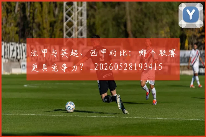 法甲与英超、西甲对比：哪个联赛更具竞争力？_20260528193415