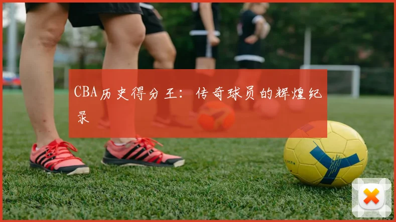 CBA历史得分王:传奇球员的辉煌纪录