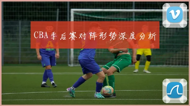 CBA季后赛对阵形势深度分析