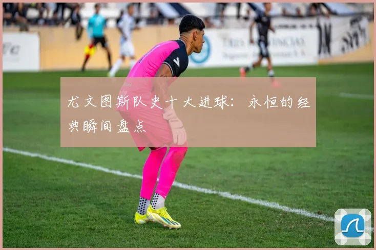 尤文图斯队史十大进球：永恒的经典瞬间盘点