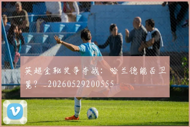 英超金靴奖争夺战：哈兰德能否卫冕？_20260529200555
