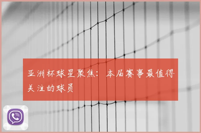 亚洲杯球星聚焦：本届赛事最值得关注的球员