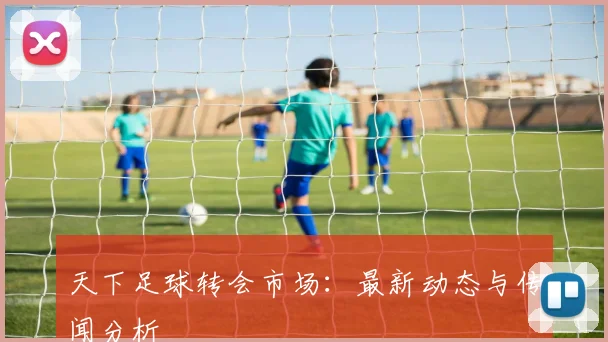 天下足球转会市场：最新动态与传闻分析