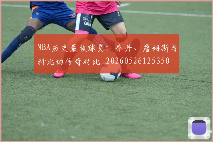 NBA历史最佳球员:乔丹、詹姆斯与科比的传奇对比_20260526125350