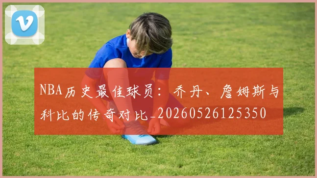 NBA历史最佳球员:乔丹、詹姆斯与科比的传奇对比_20260526125350