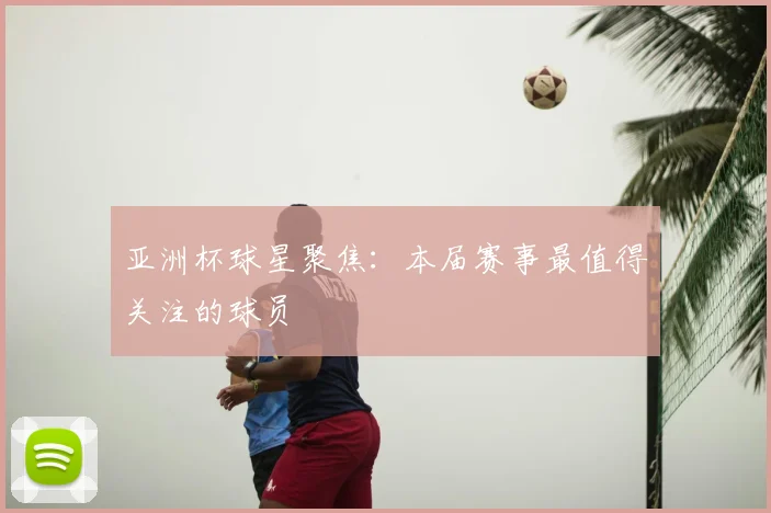 亚洲杯球星聚焦：本届赛事最值得关注的球员